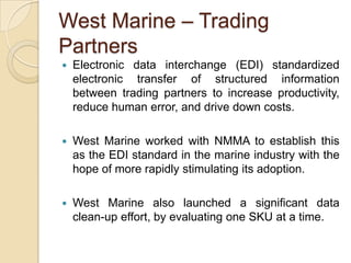 West Marine – Trading
Partners
   Electronic data interchange (EDI) standardized
    electronic transfer of structured information
    between trading partners to increase productivity,
    reduce human error, and drive down costs.

   West Marine worked with NMMA to establish this
    as the EDI standard in the marine industry with the
    hope of more rapidly stimulating its adoption.

   West Marine also launched a significant data
    clean-up effort, by evaluating one SKU at a time.
 