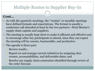 Multiple Routes to Supplier Buy-In

Cont…
 As with the quarterly meetings, the “routine” or monthly meetings
  have defined formats and expectations. The format is usually a
  conference call attended at least by the two partners—West Marine’s
  supply chain captain and suppliers.
 The meeting is usually kept short to make it efficient and effective and
  to encourage other key participants to attend, since they can expect
  the meeting will be concise, businesslike, and productive.
 The agenda is three-part:
   Review results ;

   Report on and manage current initiatives by assigning clear
     owners, accountabilities, and deliverable dates; and
   Resolve any supply chain constraints identified through review of
     the order forecast.
 