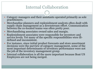 Internal Collaboration

 Category managers and their assistants operated primarily as sole
    practitioners.
   Merchandise planners and replenishment analysts often dealt with
    supply chain management as a downstream effort. Communication
    between the co-located teams was often pretty poor.
   Merchandising associates owned sales and margin.
   Replenishment associates were responsible for inventory and
    service levels. Yet many of the specific responsibilities were ill-
    defined and inconsistent.
   For instance, since initial product forecasts and store assortment
    decisions were the purview of category management, some of the
    most important determinants of inventory performance were not
    the job of the inventory management group.
   Internal collaboration is all the more important because Boat US
    Employees are not being merged.
 