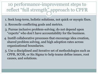 10 performance-improvement steps to
 reflect “full strength” approach to CPFR
1. Seek long-term, holistic solutions, not quick or myopic fixes.
2. Reconcile conflicting goals and metrics.
3. Pursue inclusive problem-solving; do not depend upon
  “experts” who don’t have accountability for the business.
4. Instill collaborative processes that encourage idea creation,
  shared problem solving, and high adoption rates across
  organizational boundaries.
5. Use a disciplined and iterative set of methodologies such as
  CPFR, SCOR, or Six Sigma to help teams define issues, root
  causes, and solutions.
 