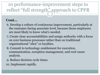 10 performance-improvement steps to
reflect “full strength” approach to CPFR

Cont...
 6. Develop a culture of continuous improvement, particularly at
   the customer-facing associate level, because those employees
   are most likely to know what’s needed.
 7. Create clear accountabilities and assign authority with a focus
   on core business processes rather than on traditional
   organizational “silos” or loyalties.
 8. Commit to technology enablement for execution,
   communication, exception management, and root-cause
   analysis.
 9. Reduce decision cycle times.
10. Implement rapidly.
 