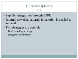 Current Options

 Supplier integration through CPFR
 Internal as well as external integration is needed to
  succeed.
 Two strategies are possible
    Dual branding strategy
    Merger of two brands
 