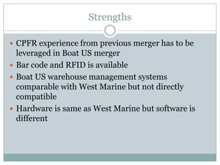 Strengths

 CPFR experience from previous merger has to be
  leveraged in Boat US merger
 Bar code and RFID is available
 Boat US warehouse management systems
  comparable with West Marine but not directly
  compatible
 Hardware is same as West Marine but software is
  different
 