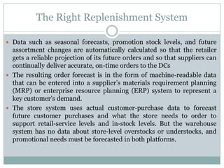 The Right Replenishment System

 Data such as seasonal forecasts, promotion stock levels, and future
  assortment changes are automatically calculated so that the retailer
  gets a reliable projection of its future orders and so that suppliers can
  continually deliver accurate, on-time orders to the DCs
 The resulting order forecast is in the form of machine-readable data
  that can be entered into a supplier’s materials requirement planning
  (MRP) or enterprise resource planning (ERP) system to represent a
  key customer’s demand.
 The store system uses actual customer-purchase data to forecast
  future customer purchases and what the store needs to order to
  support retail-service levels and in-stock levels. But the warehouse
  system has no data about store-level overstocks or understocks, and
  promotional needs must be forecasted in both platforms.
 