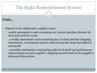 The Right Replenishment System

Cont…

 Reports to its collaborative supplier teams
     weekly automated e-mail containing our current purchase forecast by
      item and week for a year
      a weekly automated e-mail containing key in-stock and late-shipping
      information, covering the metrics achieved and the items that failed to
      meet goals
      a monthly automated e-mail giving audit-level detail and performance
      measurement on each supplier’s shipping record based on the supplier’s
      advanced ship notices.
 