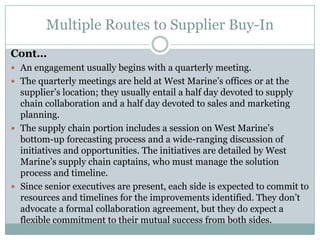 Multiple Routes to Supplier Buy-In
Cont…
 An engagement usually begins with a quarterly meeting.
 The quarterly meetings are held at West Marine’s offices or at the
  supplier’s location; they usually entail a half day devoted to supply
  chain collaboration and a half day devoted to sales and marketing
  planning.
 The supply chain portion includes a session on West Marine’s
  bottom-up forecasting process and a wide-ranging discussion of
  initiatives and opportunities. The initiatives are detailed by West
  Marine’s supply chain captains, who must manage the solution
  process and timeline.
 Since senior executives are present, each side is expected to commit to
  resources and timelines for the improvements identified. They don’t
  advocate a formal collaboration agreement, but they do expect a
  flexible commitment to their mutual success from both sides.
 