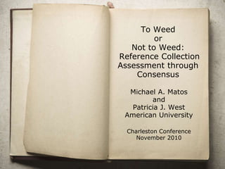 To Weed
or
Not to Weed:
Reference Collection
Assessment through
Consensus
Michael A. Matos
and
Patricia J. West
American University
Charleston Conference
November 2010
 