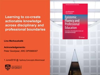 The University of Sydney Page 1
Learning to co-create
actionable knowledge
across disciplinary and
professional boundaries
Lina Markauskaitė
Acknowledgements:
Peter Goodyear, ARC DP0988307
1 June2018 @ Sydney.Concepts.Westmead
 