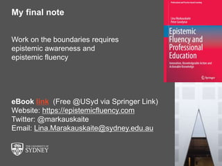 The University of Sydney Page 15
My final note
Work on the boundaries requires
epistemic awareness and
epistemic fluency
eBook link (Free @USyd via Springer Link)
Website: https://epistemicfluency.com
Twitter: @markauskaite
Email: Lina.Marakauskaite@sydney.edu.au
 