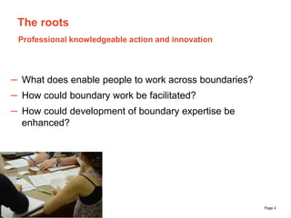 The University of Sydney Page 4
The roots
– What does enable people to work across boundaries?
– How could boundary work be facilitated?
– How could development of boundary expertise be
enhanced?
Professional knowledgeable action and innovation
 