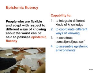 The University of Sydney Page 5
Epistemic fluency
People who are flexible
and adept with respect to
different ways of knowing
about the world can be
said to possess epistemic
fluency
Capability to:
1. to integrate different
kinds of knowledge
2. to coordinate different
ways of knowing
3. to construct
consci(enci)ous self
4. to assemble epistemic
environments
 