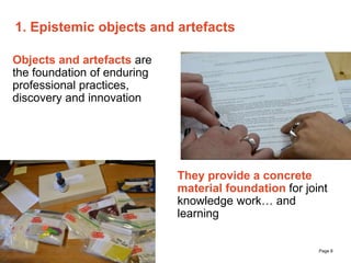 The University of Sydney Page 8
1. Epistemic objects and artefacts
Objects and artefacts are
the foundation of enduring
professional practices,
discovery and innovation
They provide a concrete
material foundation for joint
knowledge work… and
learning
 