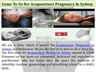 Come To Us For Acupuncture Pregnancy In Sydney
We are a clinic which is known for Acupuncture Pregnancy in
Sydney and Melbourne. We are the first of its kind in all of Australia.
Our first clinic for Acupuncture Fertility in Sydney opened in 2008.
Everyone on our team are committed, dedicated and experienced
practitioners who has learnt over the years the methods of
infertility curation, gynaecology and everything related to a child’s
birth.
 