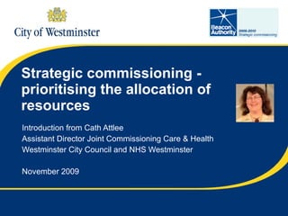 Strategic commissioning - prioritising the allocation of resources Introduction from Cath Attlee Assistant Director Joint Commissioning Care & Health Westminster City Council and NHS Westminster November 2009 