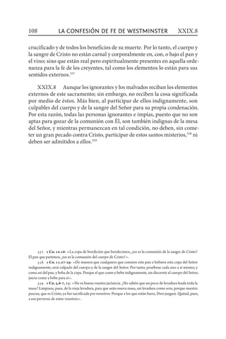 557.  1 Co. 10.16: «La copa de bendición que bendecimos, ¿no es la comunión de la sangre de Cristo?
El pan que partimos, ¿no es la comunión del cuerpo de Cristo?».
558.  1 Co. 11.27-29: «De manera que cualquiera que comiere este pan o bebiere esta copa del Señor
indignamente, será culpado del cuerpo y de la sangre del Señor. Por tanto, pruébese cada uno a sí mismo, y
coma así del pan, y beba de la copa. Porque el que come y bebe indignamente, sin discernir el cuerpo del Señor,
juicio come y bebe para sí».
559.  1 Co. 5.6-7, 13: «No es buena vuestra jactancia. ¿No sabéis que un poco de levadura leuda toda la
masa? Limpiaos, pues, de la vieja levadura, para que seáis nueva masa, sin levadura como sois; porque nuestra
pascua, que es Cristo, ya fue sacrificada por nosotros. Porque a los que están fuera, Dios juzgará. Quitad, pues,
a ese perverso de entre vosotros».
crucificado y de todos los beneficios de su muerte. Por lo tanto, el cuerpo y
la sangre de Cristo no están carnal y corporalmente en, con, o bajo el pan y
el vino; sino que están real pero espiritualmente presentes en aquella orde-
nanza para la fe de los creyentes, tal como los elementos lo están para sus
sentidos externos.557
XXIX.8  Aunque los ignorantes y los malvados reciban los elementos
externos de este sacramento; sin embargo, no reciben la cosa significada
por medio de éstos. Más bien, al participar de ellos indignamente, son
culpables del cuerpo y de la sangre del Señor para su propia condenación.
Por esta razón, todas las personas ignorantes e impías, puesto que no son
aptas para gozar de la comunión con Él, son también indignas de la mesa
del Señor, y mientras permanezcan en tal condición, no deben, sin come-
ter un gran pecado contra Cristo, participar de estos santos misterios,558
ni
deben ser admitidos a ellos.559
108 XXIX.8la confesión de fe de Westminster
 