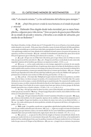 El catecismo menor de Westminster
Dios llamó al hombre, y le dijo. ¿Dónde estas tú? Y él respondió. Oí tu voz en el huerto, y tuve miedo, porque
estaba desnudo y me escondí.... Echo, pues, fuera al hombre, y puso al oriente del huerto de Edén querubines,
y una espada encendida que se revolvía por todos lados, para guardar el camino del árbol de la vida». Ef. 2.12:
«En aquel tiempo estabais sin Cristo, alejados de la ciudadanía de Israel y ajenos a los pactos de la promesa, sin
esperanza y sin Dios en el mundo». Ef. 4.18: «teniendo el entendimiento entenebrecido, ajenos de la vida de
Dios por la ignorancia que en ellos hay, por la dureza de su corazón;…». Cf. Jn. 8.34, 42, 44.
47.  Jn. 3.36: «El que cree en el Hijo tiene vida eterna; pero el que rehusa creer en el Hijo no verá la
vida, sino que la ira de Dios está sobre él». Ro. 1.18: «Porque la ira de Dios se revela desde el cielo contra toda
impiedad e injusticia de los hombres que detienen con injusticia la verdad». Cf. Ef. 2.3; 5.6.
48.  Ef. 2.2-3: «... en los cuales anduvisteis en otro tiempo, siguiendo la corriente de este mundo,
conforme al príncipe de la potestad del aire, el espíritu que ahora opera en los hijos de desobe­diencia, entre los
cuales también todos nosotros vivimos en otro tiempo en los deseos de nuestra carne, haciendo la voluntad de la
carne y de los pensamientos, y éramos por naturaleza hijos de ira, lo mismo que los demás». Gl.3.10: «Porque
todos los que dependen de las obras de la ley están bajo maldición, pues escrito está. Maldito todo aquel que no
permaneciere en todas las cosas escritas en el libro de la ley, para hacerlas». Cf. Ap. 22.3.
49.  Gn. 3.16-19: «A la mujer dijo: Multiplicaré en gran manera los dolores en tus preñeces; con dolor
darás a luz los hijos; y tu deseo será para tu marido, y él se enseñoreará de ti. Y al hombre dijo: Por cuanto
obedeciste a la voz de tu mujer, y comiste del árbol de que te mandé diciendo: No comerás de él; maldita será la
tierra por tu causa; con dolor comerás de ella todos los días de tu vida. Espinos y cardos te producirá, y comerás
plantas del campo. Con el sudor de tu rostro comerás el pan hasta que vuelvas a la tierra, porque de ella fuiste
tomado; pues polvo eres, y al polvo volverás». Cf. Job 5.7; Ec. 2.22-23; Ro. 8.18-23.
50.  Ez. 18.4: «He aquí que todas las almas son mías; como el alma del padre, así el alma del hijo es mía;
el alma que pecare, esa morirá». Ro.6.23: «Porque la paga del pecado es muerte, mas la dádiva de Dios es vida
eterna en Cristo Jesús Señor nuestro». Cf. Ro. 5.12.
51.  Lm.3.39: «Por qué se lamenta el hombre viviente? Laméntese el hombre en su pecado».Mt.25.41,
46: «Entonces dirá también a los de la izquierda. Apartaos de mí, malditos, al fuego eterno preparado para el
diablo y sus ángeles. Porque tuve hambre, y no me disteis de comer; tuve sed, y no me disteis de beber». 2
Ts. 1.9: «los cuales sufrirán pena de eterna perdición, excluidos de la presencia del Señor y de la gloria de su
poder». Cf. Ap. 14.9-11.
52.  Hch.13.48: «Los gentiles, oyendo esto, se regocijaban y glorificaban la palabra del Señor, y creyeron
todos los que estaban ordenados para vida eterna».Ef.1.4-5: «... según nos escogió en él antes de la fundación
del mundo, para que fuésemos santos y sin mancha delante de él en amor habiéndonos predestinado para ser
adoptados hijos suyos por medio de Jesucristo, según el puro afecto de su voluntad». Cf. 2 Ts. 2.13-14.
53.  Ro. 3.20-22: «... ya que por las obras de la ley ningún ser humano será justificado delante de él;
porque por medio de la ley es el conocimiento del pecado. Pero ahora, aparte de la ley, se ha manifestado la
justicia de Dios, testificada por la ley y por los profetas; la justicia de Dios por medio de la fe en Cristo, para
todos los que creen en él. Porque no hay diferencia». Gl. 3.21-22: «¿Luego la ley es contraria a las promesas
126 P. 20
vida,49
a la muerte misma,50
y a los sufrimientos del infierno para siempre.51
P. 20.  ¿Dejó Dios perecer a toda la raza humana en el estado de pecado
y  miseria?
R.  Habiendo Dios elegido desde toda eternidad, por su mero bene-
plácito, a algunos para vida eterna,52
hizo un pacto de gracia para liberarlos
de su estado de pecado y miseria, y llevarlos a un estado de salvación, por
medio de un Redentor.53
 