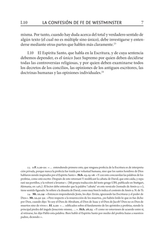 23.  2 P. 1.20-21: «… entendiendo primero esto, que ninguna profecía de la Escritura es de interpreta-
ción privada, porque nunca la profecía fue traída por voluntad humana, sino que los santos hombres de Dios
hablaron siendo inspirados por el Espíritu Santo». Hch.15.15-16: «Y con esto concuerdan las palabras de los
profetas, como está escrito: Después de esto retornaré Y reedificaré la cabaña de David, que está caída; y repa-
raré sus portillos, y la volveré a levantar». (Mi propia traducción del texto griego UBS, publicado en Stuttgart,
Alemania, en 1983). El lector debe entender que la palabra “cabaña” en este versículo (tomado de Amós 9.11),
tiene sentido figurado. Se refiere a la dinastía de David, como muy bien lo indica el contexto de Amós 9. N. de Tr.
24.  Mt. 22.29: «Entonces respondiendo Jesús, les dijo: Erráis, ignorando las Escrituras y el poder de
Dios». Mt. 22.31-32: «Pero respecto a la resurrección de los muertos, ¿no habéis leído lo que os fue dicho
por Dios, cuando dijo: Yo soy el Dios de Abraham, el Dios de Isaac y el Dios de Jacob? Dios no es Dios de
muertos sino de vivos». Ef. 2.20: «… edificados sobre el fundamento de los apóstoles y profetas, siendo la
principal piedra del ángulo Jesucristo mismo, …». Hch. 28.25: «Y como no estuviesen de acuerdo entre sí,
al retirarse, les dijo Pablo esta palabra: Bien habló el Espíritu Santo por medio del profeta Isaías a nuestros
padres, diciendo:».
misma. Por tanto, cuando hay duda acerca del total y verdadero sentido de
algún texto (el cual no es múltiple sino único), debe investigarse y enten-
derse mediante otras partes que hablen más claramente.23
I.10  El Espíritu Santo, que habla en la Escritura, y de cuya sentencia
debemos depender, es el único Juez Supremo por quien deben decidirse
todas las controversias religiosas, y por quien deben examinarse todos
los decretos de los concilios, las opiniones de los antiguos escritores, las
doctrinas humanas y las opiniones individuales.24
I.10 7la confesión de fe de Westminster
 