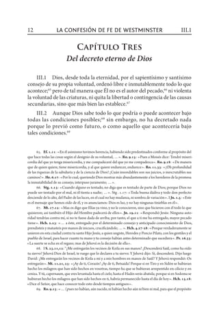 65.  Ef.1.11: «En él asimismo tuvimos herencia, habiendo sido predestinados conforme al propósito del
que hace todas las cosas según el designio de su voluntad, …». Ro. 9.15: «Pues a Moisés dice: Tendré miseri-
cordia del que yo tenga misericordia, y me compadeceré del que yo me compadezca». Ro. 9.18: «De manera
que de quien quiere, tiene misericordia, y al que quiere endurecer, endurece». Ro. 11.33: «¡Oh profundidad
de las riquezas de la sabiduría y de la ciencia de Dios! ¡Cuán insondables son sus juicios, o inescrutables sus
caminos!». He.6.17: «Por lo cual, queriendo Dios mostrar más abundantemente a los herederos de la promesa
la inmutabilidad de su consejo, interpuso juramento; …».
66.  Stg. 1.13: «Cuando alguno es tentado, no diga que es tentado de parte de Dios; porque Dios no
puede ser tentado por el mal, ni él tienta a nadie; …». Stg . 1.17: «Toda buena dádiva y todo don perfecto
desciende de lo alto, del Padre de las luces, en el cual no hay mudanza, ni sombra de variación». I Jn.1.5: «Este
es el mensaje que hemos oído de él, y os anunciamos: Dios es luz, y no hay ningunas tinieblas en él».
67.  Mt. 17.12: «Mas os digo que Elías ya vino, y no le conocieron, sino que hicieron con él todo lo que
quisieron; así también el Hijo del Hombre padecerá de ellos». Jn. 19.11: «Respondió Jesús: Ninguna auto-
ridad tendrías contra mí, si no te fuese dada de arriba; por tanto, el que a ti me ha entregado, mayor pecado
tiene». Hch. 2.23: «… a éste, entregado por el determinado consejo y anticipado conocimiento de Dios,
prendisteis y matasteis por manos de inicuos, crucificándole; …».Hch.4.27-28: «Porque verdaderamente se
unieron en esta ciudad contra tu santo Hijo Jesús, a quien ungiste, Herodes y Poncio Pilato, con los gentiles y el
pueblo de Israel, para hacer cuanto tu mano y tu consejo habían antes determinado que sucediera». Pr. 16.33:
«La suerte se echa en el regazo; mas de Jehová es la decisión de ella».
68.  I S. 23.11,12: “¿Me entregarán los vecinos de Keila en sus manos? ¿Descenderá Saúl, como ha oído
tu siervo? Jehová Dios de Israel, te ruego que lo declares a tu siervo. Y Jehová dijo: Sí, descenderá. Dijo luego
David: ¿Me entregarán los vecinos de Keila a mí y a mis hombres en manos de Saúl? Y Jehová respondió: Os
entregarán». Mt. 11.21, 23: «¡Ay de ti, Corazín! ¡Ay de ti, Betsaida! Porque si en Tiro y en Sidón se hubieran
hecho los milagros que han sido hechos en vosotras, tiempo ha que se hubieran arrepentido en cilicio y en
ceniza. Y tú, capernaum, que eres levantada hasta el cielo, hasta el Hades serás abatida; porque si en Sodoma se
hubieran hecho los milagros que han sido hechos en ti, habría permanecido hasta el día de hoy». Hch. 15.18:
«Dice el Señor, que hace conocer todo esto desde tiempos antiguos».
69.  Ro.9.13: «… (pues no habían, aún nacido, ni habían hecho aún ni bien ni mal, para que el propósito
Capítulo Tres
Del decreto eterno de Dios
III.1  Dios, desde toda la eternidad, por el sapientísimo y santísimo
consejo de su propia voluntad, ordenó libre e inmutablemente todo lo que
acontece;65
pero de tal manera que Él no es el autor del pecado,66
ni violenta
la voluntad de las criaturas, ni quita la libertad o contingencia de las causas
secundarias, sino que más bien las establece.67
III.2  Aunque Dios sabe todo lo que podría o puede acontecer bajo
todas las condiciones posibles;68
sin embargo, no ha decretado nada
porque lo previó como futuro, o como aquello que acontecería bajo
tales condiciones.69
12 III.1la confesión de fe de Westminster
 