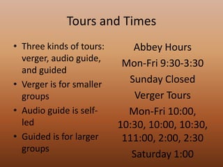 Tours and TimesThree kinds of tours: verger, audio guide, and guidedVerger is for smaller groupsAudio guide is self-ledGuided is for larger groupsAbbey HoursMon-Fri 9:30-3:30Sunday ClosedVerger ToursMon-Fri 10:00, 10:30, 10:00, 10:30, 111:00, 2:00, 2:30Saturday 1:00