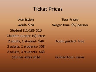Ticket PricesAdmissionAdult- $24Student (11-18)- $10Children (under 10)- Free2 adults, 1 student- $482 adults, 2 students- $582 adults, 3 students- $68$10 per extra childTour PricesVerger tour- $5/ personAudio guided- FreeGuided tour- varies