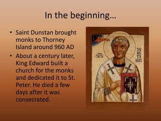In the beginning…Saint Dunstan brought monks to Thorney Island around 960 ADAbout a century later, King Edward built a church for the monks and dedicated it to St. Peter. He died a few days after it was consecrated.