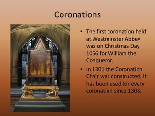 Coronations The first coronation held at Westminster Abbey was on Christmas Day 1066 for William the Conqueror.In 1301 the Coronation Chair was constructed. It has been used for every coronation since 1308.