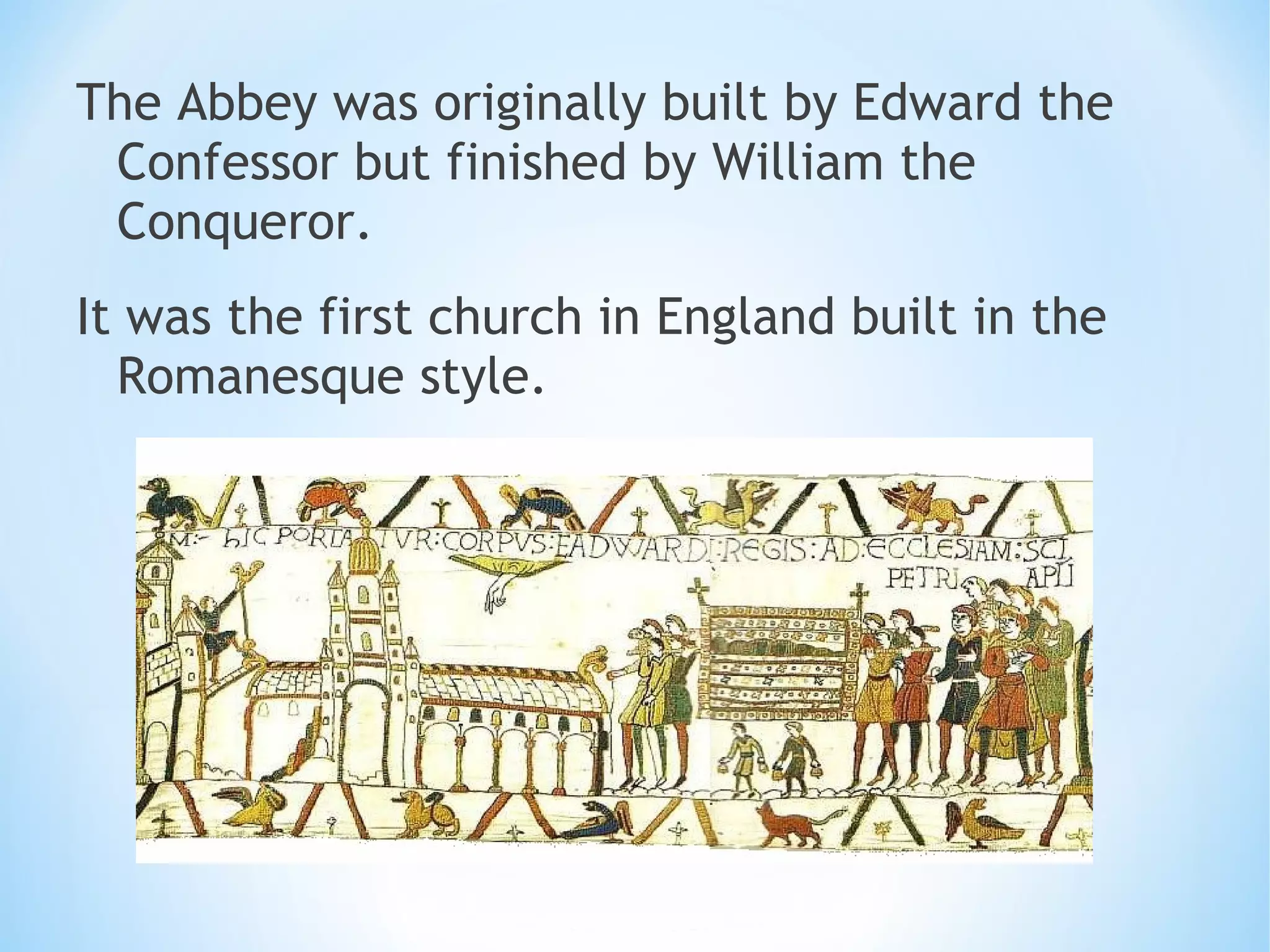 The Abbey was originally built by Edward the
Confessor but finished by William the
Conqueror.
It was the first church in England built in the
Romanesque style.