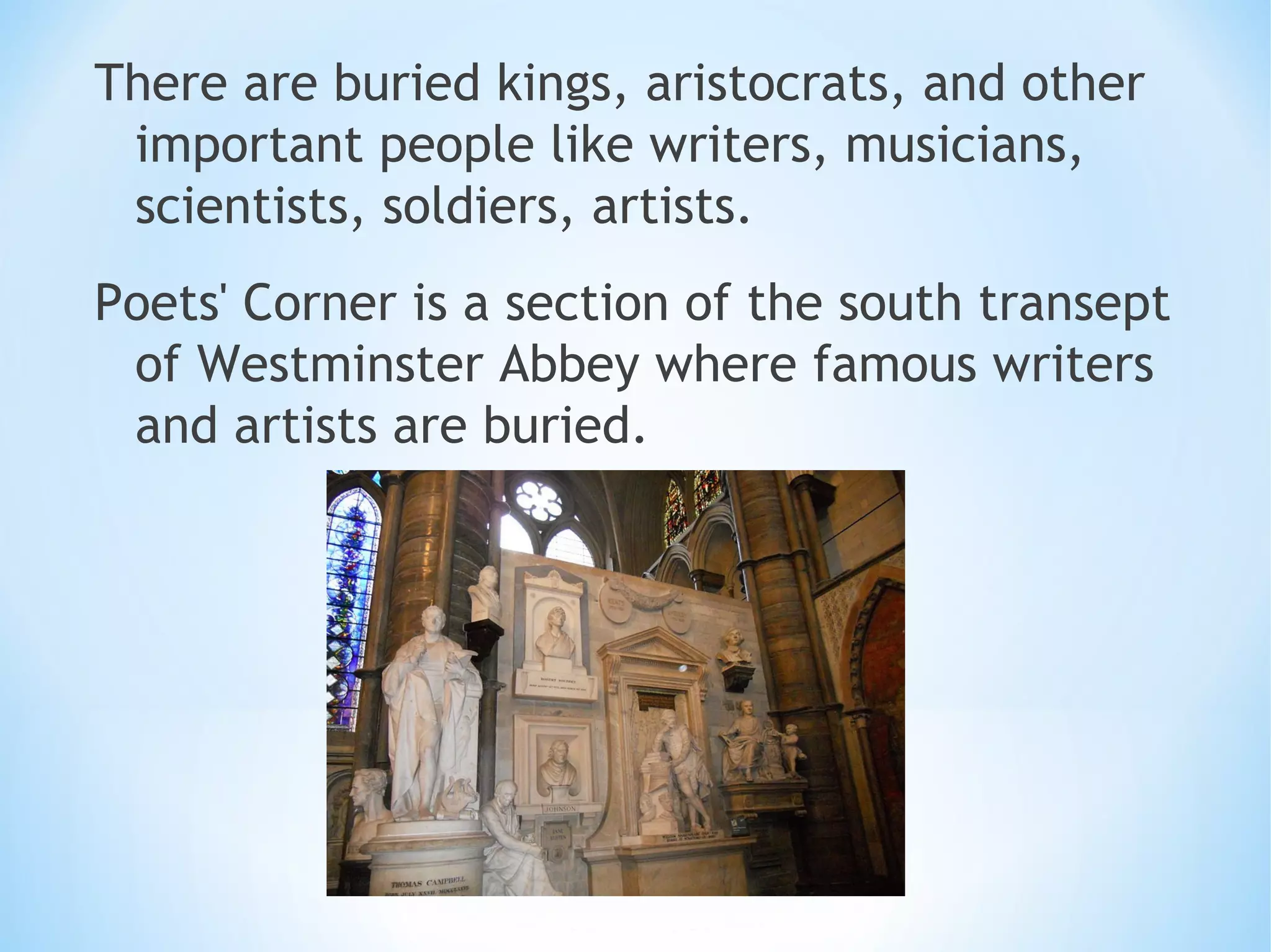 There are buried kings, aristocrats, and other
important people like writers, musicians,
scientists, soldiers, artists.
Poets' Corner is a section of the south transept
of Westminster Abbey where famous writers
and artists are buried.