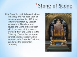 King Edward's chair is housed within
the abbey and has been used at
every coronation. In 1950 it was
temporarily stolen by Scottish
nationalists. The chair also
housed the Stone of Scone upon
which the kings of Scots were
crowned. Now the Stone is in the
Edinburgh Castle, but at future
coronations it probably will be
returned to St Edward's Chair for
use during the coronation
ceremony.
 