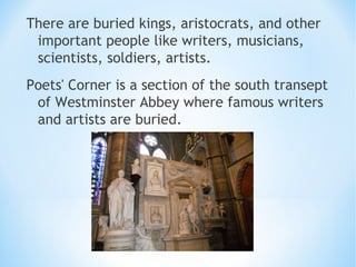 There are buried kings, aristocrats, and other
important people like writers, musicians,
scientists, soldiers, artists.
Poets' Corner is a section of the south transept
of Westminster Abbey where famous writers
and artists are buried.
 
