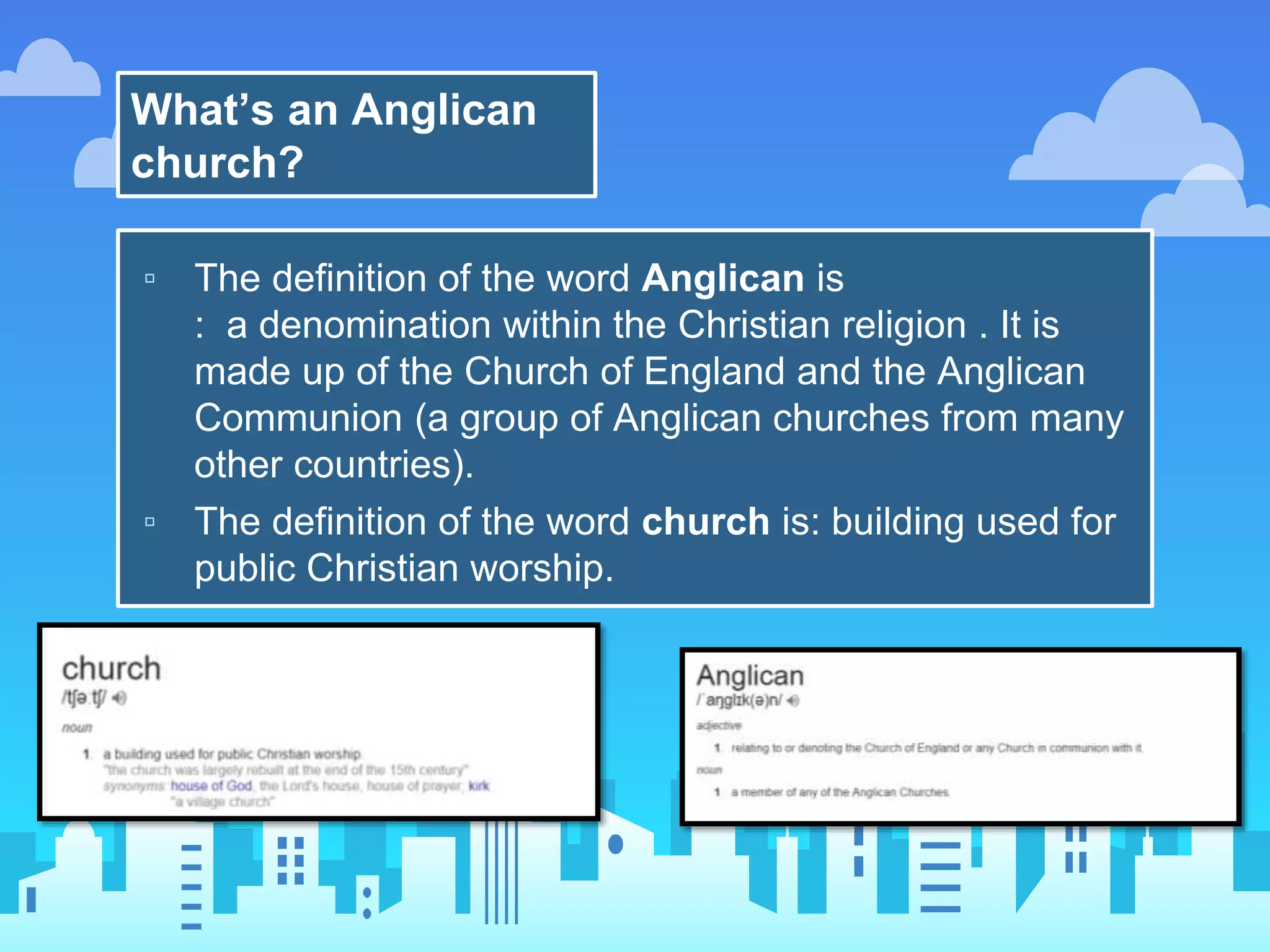 What’s an Anglican
church?
▫ The definition of the word Anglican is
: a denomination within the Christian religion . It is
made up of the Church of England and the Anglican
Communion (a group of Anglican churches from many
other countries).
▫ The definition of the word church is: building used for
public Christian worship.