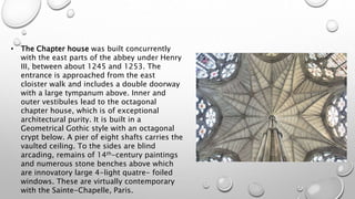 • The Chapter house was built concurrently
with the east parts of the abbey under Henry
III, between about 1245 and 1253. The
entrance is approached from the east
cloister walk and includes a double doorway
with a large tympanum above. Inner and
outer vestibules lead to the octagonal
chapter house, which is of exceptional
architectural purity. It is built in a
Geometrical Gothic style with an octagonal
crypt below. A pier of eight shafts carries the
vaulted ceiling. To the sides are blind
arcading, remains of 14th-century paintings
and numerous stone benches above which
are innovatory large 4-light quatre- foiled
windows. These are virtually contemporary
with the Sainte-Chapelle, Paris.
 