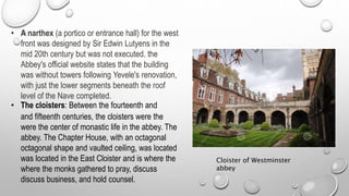 • A narthex (a portico or entrance hall) for the west
front was designed by Sir Edwin Lutyens in the
mid 20th century but was not executed. the
Abbey's official website states that the building
was without towers following Yevele's renovation,
with just the lower segments beneath the roof
level of the Nave completed.
• The cloisters: Between the fourteenth and
and fifteenth centuries, the cloisters were the
were the center of monastic life in the abbey. The
abbey. The Chapter House, with an octagonal
octagonal shape and vaulted ceiling, was located
was located in the East Cloister and is where the
where the monks gathered to pray, discuss
discuss business, and hold counsel.
Cloister of Westminster
abbey
 