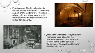 • Pyx chamber: The Pyx chamber is
located beneath the monks’ dormitory
as part of the Undercroft. This room is
where gold and silver were stored
before it could be melted down and
tested for its purity.
• Jerusalem chambers: The Jerusalem
chambers were added in the
fourteenth century, and were the
former home of the abbot of
Westminster Abbey. King Henry IV
died here in 1413.
 