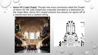 • Henry VII’s Lady Chapel: Though now more commonly called the Chapel
of Henry VII, the Lady Chapel was originally intended as a dedication to
the Virgin Mary. Henry VII’s chapel contains five alcoves (or apses) off of
a central nave and a vaulted ceiling.
 