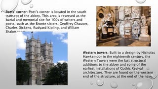 • Poets’ corner: Poet’s corner is located in the south
transept of the abbey. This area is reserved as the
burial and memorial site for 100s of writers and
poets, such as the Bronte sisters, Geoffrey Chaucer,
Charles Dickens, Rudyard Kipling, and William
Shakespeare.
Western towers: Built to a design by Nicholas
Hawksmoor in the eighteenth century, the
Western Towers were the last structural
additions to the abbey and some of the
earliest installations of Gothic Revival
architecture. They are found on the western
end of the structure, at the end of the nave.
 