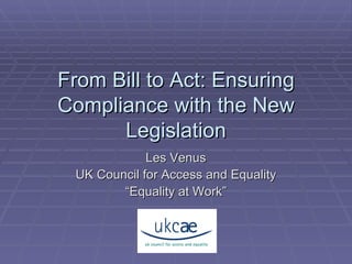 From Bill to Act: Ensuring Compliance with the New Legislation Les Venus UK Council for Access and Equality “ Equality at Work” 