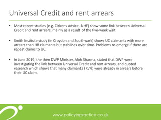 Universal Credit and rent arrears
• Most recent studies (e.g. Citizens Advice, NHF) show some link between Universal
Credit and rent arrears, mainly as a result of the five-week wait.
• Smith Institute study (in Croydon and Southwark) shows UC claimants with more
arrears than HB claimants but stabilises over time. Problems re-emerge if there are
repeat claims to UC.
• In June 2019, the then DWP Minister, Alok Sharma, stated that DWP were
investigating the link between Universal Credit and rent arrears, and quoted
research which shows that many claimants (75%) were already in arrears before
their UC claim.
 