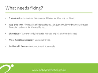 What needs fixing?
• 5 week wait – run-ons at the start could have avoided the problem
• Two-child limit – increases child poverty by 10% (266,000) over this year, reduces
financial resilience for those affected
• LHA freeze – current study indicates marked impact on homelessness
• More flexible processes in Universal Credit
• End benefit freeze – announcement now made
 
