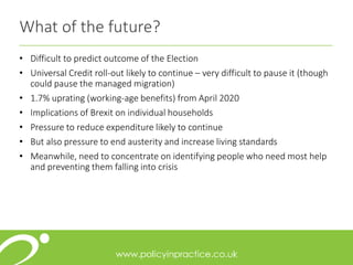 What of the future?
• Difficult to predict outcome of the Election
• Universal Credit roll-out likely to continue – very difficult to pause it (though
could pause the managed migration)
• 1.7% uprating (working-age benefits) from April 2020
• Implications of Brexit on individual households
• Pressure to reduce expenditure likely to continue
• But also pressure to end austerity and increase living standards
• Meanwhile, need to concentrate on identifying people who need most help
and preventing them falling into crisis
 
