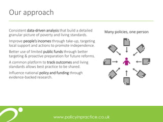 Consistent data-driven analysis that build a detailed
granular picture of poverty and living standards.
Improve people’s incomes through take-up, targeting
local support and actions to promote independence.
Better use of limited public funds through better
targeting & proactive preparation for future reforms.
A common platform to track outcomes and living
standards allows best practice to be shared.
Influence national policy and funding through
evidence-backed research.
Our approach
 