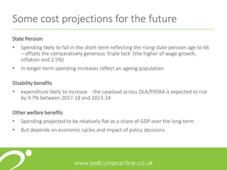 Some cost projections for the future
State Pension
• Spending likely to fall in the short-term reflecting the rising state pension age to 66
– offsets the comparatively generous ‘triple lock’ (the higher of wage growth,
inflation and 2.5%)
• In longer-term spending increases reflect an ageing population
Disability benefits
• expenditure likely to increase - the caseload across DLA/PiP/AA is expected to rise
by 9.7% between 2017-18 and 2023-24
Other welfare benefits
• Spending projected to be relatively flat as a share of GDP over the long term
• But depends on economic cycles and impact of policy decisions
 