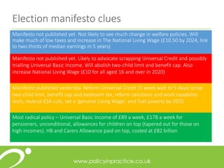 Election manifesto clues
Manifesto not published yet. Not likely to see much change in welfare policies. Will
make much of low taxes and increase in The National Living Wage (£10.50 by 2024, link
to two-thirds of median earnings in 5 years)
Manifesto not published yet. Likely to advocate scrapping Universal Credit and possibly
trialling Universal Basic Income. Will abolish two-child limit and benefit cap. Also
increase National Living Wage (£10 for all aged 16 and over in 2020)
Manifesto published yesterday. Reform Universal Credit (5 week wait to 5 days) scrap
two-child limit, benefit cap and bedroom tax, reform sanctions and work capability
tests, reverse ESA cuts, set a ‘genuine Living Wage’, end fuel poverty by 2025
Most radical policy – Universal Basic Income of £89 a week, £178 a week for
pensioners, unconditional, allowances for children on top (tapered out for those on
high incomes). HB and Carers Allowance paid on top, costed at £82 billion
 