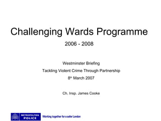 Challenging Wards Programme 2006 - 2008 Westminster Briefing Tackling Violent Crime Through Partnership 8 th  March 2007 Ch. Insp. James Cooke 