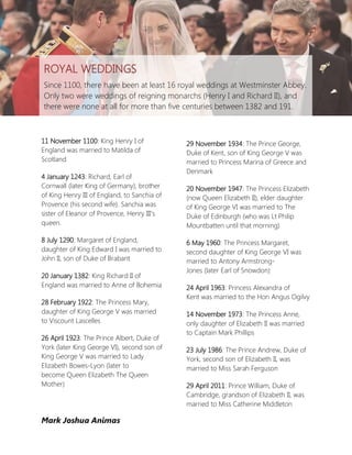 ROYAL WEDDINGS
Since 1100, there have been at least 16 royal weddings at Westminster Abbey.
Only two were weddings of reigning monarchs (Henry I and Richard II), and
there were none at all for more than five centuries between 1382 and 191.



11 November 1100: King Henry I of             29 November 1934: The Prince George,
England was married to Matilda of             Duke of Kent, son of King George V was
Scotland                                      married to Princess Marina of Greece and
                                              Denmark
4 January 1243: Richard, Earl of
Cornwall (later King of Germany), brother     20 November 1947: The Princess Elizabeth
of King Henry III of England, to Sanchia of   (now Queen Elizabeth II), elder daughter
Provence (his second wife). Sanchia was       of King George VI was married to The
sister of Eleanor of Provence, Henry III’s    Duke of Edinburgh (who was Lt Philip
queen.                                        Mountbatten until that morning)

8 July 1290: Margaret of England,             6 May 1960: The Princess Margaret,
daughter of King Edward I was married to      second daughter of King George VI was
John II, son of Duke of Brabant               married to Antony Armstrong-
                                              Jones (later Earl of Snowdon)
20 January 1382: King Richard II of
England was married to Anne of Bohemia        24 April 1963: Princess Alexandra of
                                              Kent was married to the Hon Angus Ogilvy
28 February 1922: The Princess Mary,
daughter of King George V was married         14 November 1973: The Princess Anne,
to Viscount Lascelles                         only daughter of Elizabeth II was married
                                              to Captain Mark Phillips
26 April 1923: The Prince Albert, Duke of
York (later King George VI), second son of    23 July 1986: The Prince Andrew, Duke of
King George V was married to Lady             York, second son of Elizabeth II, was
Elizabeth Bowes-Lyon (later to                married to Miss Sarah Ferguson
become Queen Elizabeth The Queen
Mother)                                       29 April 2011: Prince William, Duke of
                                              Cambridge, grandson of Elizabeth II, was
                                              married to Miss Catherine Middleton

Mark Joshua Animas
 