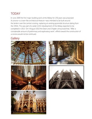 TODAY
In June 2009 the first major building work at the Abbey for 250 years was proposed.
A corona—a crown-like architectural feature—was intended to be built around
the lantern over the central crossing, replacing an existing pyramidal structure dating from
the 1950s. This was part of a wider £23m development of the Abbey expected to be
completed in 2013. On 4 August 2010 the Dean and Chapter announced that, "After a
considerable amount of preliminary and exploratory work", efforts toward the construction of
a corona would not be continued.

Gallery




Mark Joshua Animas
 