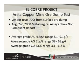 EL	
  COBRE	
  PROJECT    	
  
     Anita	
  Copper	
  Mine	
  Ore	
  Dump	
  Test
                                                  	
  
• Vendor	
  tests	
  700t	
  from	
  surface	
  ore	
  dump	
  
• Aug.	
  2nd,2000	
  Metallurgical	
  Assays	
  Choix	
  Non	
  
  Compliant	
  Report	
  

• Average	
  grade	
  AU	
  4.5g/t	
  range	
  3.1-­‐	
  9.1g/t	
  
	
  	
  	
  Average	
  grade	
  AG	
  51g/t	
  range	
  38.-­‐	
  68.g/t	
  
	
  	
  	
  Average	
  grade	
  CU	
  4.6%	
  range	
  3.1-­‐	
  	
  6.2	
  %	
  
 