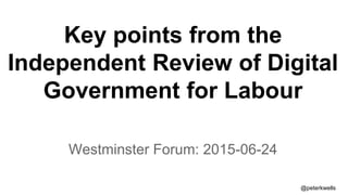 Key points from the
Independent Review of Digital
Government for Labour
Westminster Forum: 2015-06-24
@peterkwells
 