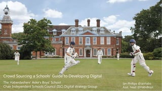 Why Crowd Source Developing Digital?
Ian Phillips @ianhabs
Asst. head @HabsBoys
Crowd Sourcing a Schools’ Guide to Developing Digital
The Haberdashers' Aske's Boys' School
Chair Independent Schools Council (ISC) Digital strategy Group
 