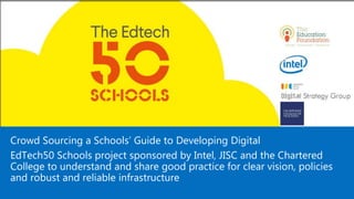 Good Practice
Crowd Sourcing a Schools’ Guide to Developing Digital
EdTech50 Schools project sponsored by Intel, JISC and the Chartered
College to understand and share good practice for clear vision, policies
and robust and reliable infrastructure
 
